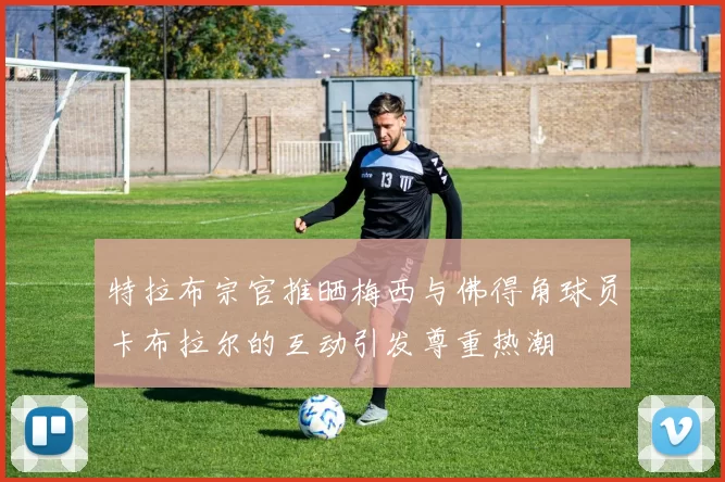 特拉布宗官推晒梅西与佛得角球员卡布拉尔的互动引发尊重热潮