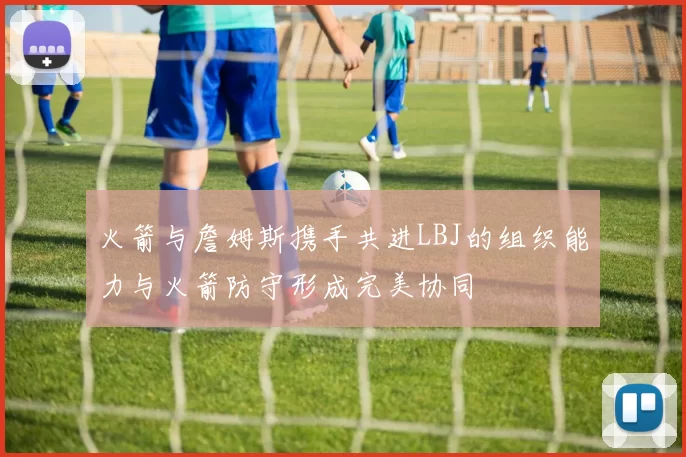 火箭与詹姆斯携手共进LBJ的组织能力与火箭防守形成完美协同