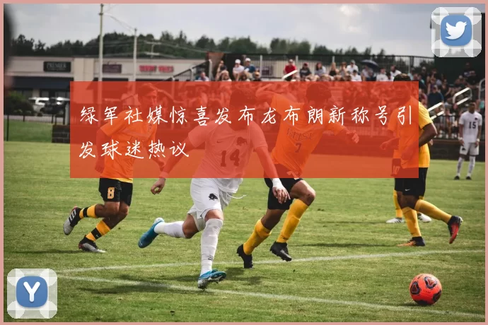 绿军社媒惊喜发布龙布朗新称号引发球迷热议