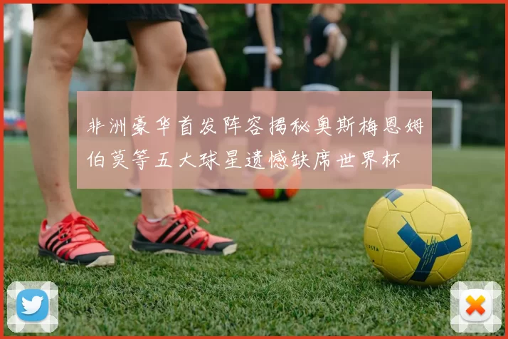 非洲豪华首发阵容揭秘奥斯梅恩姆伯莫等五大球星遗憾缺席世界杯