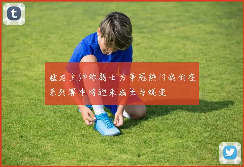 猛龙主帅称骑士为争冠热门我们在系列赛中将迎来成长与蜕变