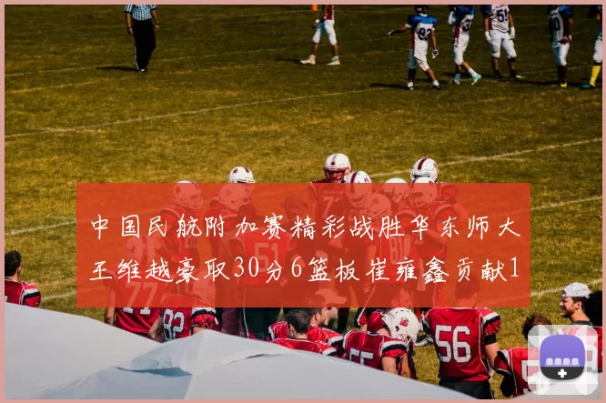 中国民航附加赛精彩战胜华东师大王维越豪取30分6篮板崔雍鑫贡献12分13篮板15助攻