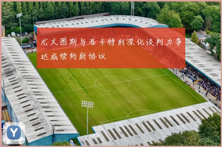 尤文图斯与洛卡特利深化谈判力争达成续约新协议