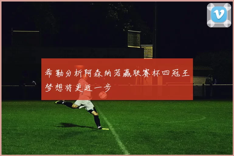 希勒分析阿森纳若赢联赛杯四冠王梦想将更近一步