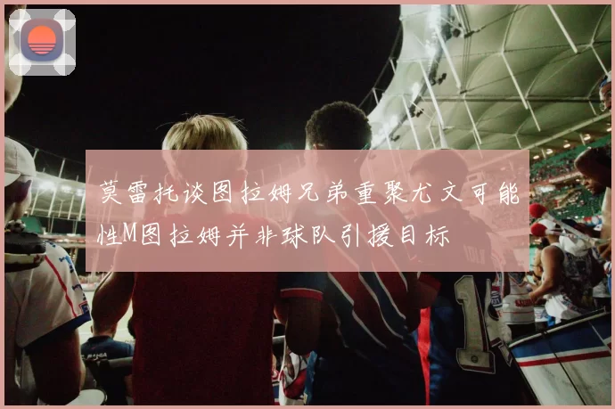 莫雷托谈图拉姆兄弟重聚尤文可能性M图拉姆并非球队引援目标