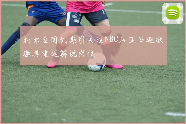 科尔合同到期引关注NBC和亚马逊欲邀其重返解说岗位