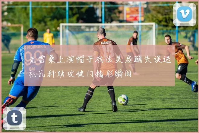克雷桑上演帽子戏法吴启鹏失误送礼瓦科助攻破门精彩瞬间